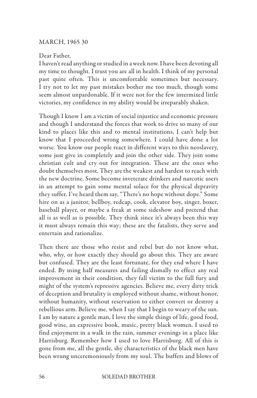 MARCH, 1965 30  Dear Father, Thaven’eread anythingor studied in a week now. I have been devortingall my time to thoughe. | trust you are allin health, T hink of my personal past quite often. This is uncomforeable sometimes but necessary Tury not to let my past mistakes bother me t00 much, though some seem almost unpardonable. it were not for the few intermised letle victories, my confidence in my ability would b irreparably shaken.  Though I know Lam a vietim of socia injustice and economic pressure and though [ understand the forces that work to drive so many of our kind to places like this and to mental insticutions, 1 can’t help but know ehat I proceeded wrong somewhere. I could have done a lot worse. You know our people react in different ways to this neoslavery. some juse give in completely and join the other side. They join some christian cule and cry out for integeation. These are the ones who doub chemselves most. They are the weakest and hardest o reach with the new doctrine. Some become inveterate drinkers and narcortic users in an atempe to gain some mental solace for the physical depravity they suffer I’ve heard them say,“There’s no hope without dope.” Some hire on as a janitor, bellboy, redeap, cook, elevaor boy, singer, boxer, bascball player, or maybe a freak at some sideshow and pretend that all s as well as is possible. They chink since ic’s always been this way it must alvays remain this way; these are the fatalses, chey serve and entertain and rationalize  Then there are those who resist and rebel but do not know what, who, why, or how exactly they should go abou this. They are aware bu confused. They are the least fortunate, for they end where [ have ended. By using half measures and filing dismally to effect any real improvement in their condition, they fall victim to the full fury and migh of the systems repressive agencies. Believe me, every dirty trick of deception and brutality is employed without shame, without honor, without humaniey, without reservation o cither convert or destroy a ebellious arm. Believe me, when I say that I begin to weary of the sun. Tam by nature a genele man, 1 love the simple things of life, good food, good wine, an expressive book, music, pretty black women. I used to find enjoyment in a walk in the rain, summer evenings in 2 place like Harrisburg, Remember how [ used to love Harrisburg. All of this is gone from me, all the gentle, shy characeerisecs of the black men have been wrung unceremoniously from my soul. The buffecs and blows of  s6 SOLEDAD BROTHER 
